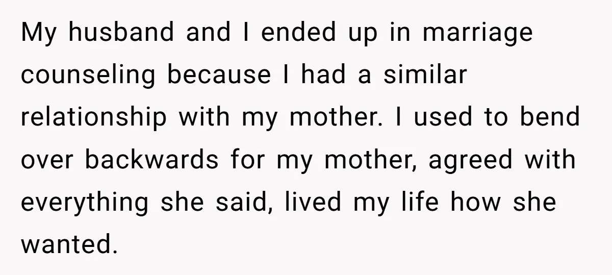 My husband and I ended up in marriage counseling because I had a similar relationship with my mother. I used to bend over backwards for my mother, agreed with everything...