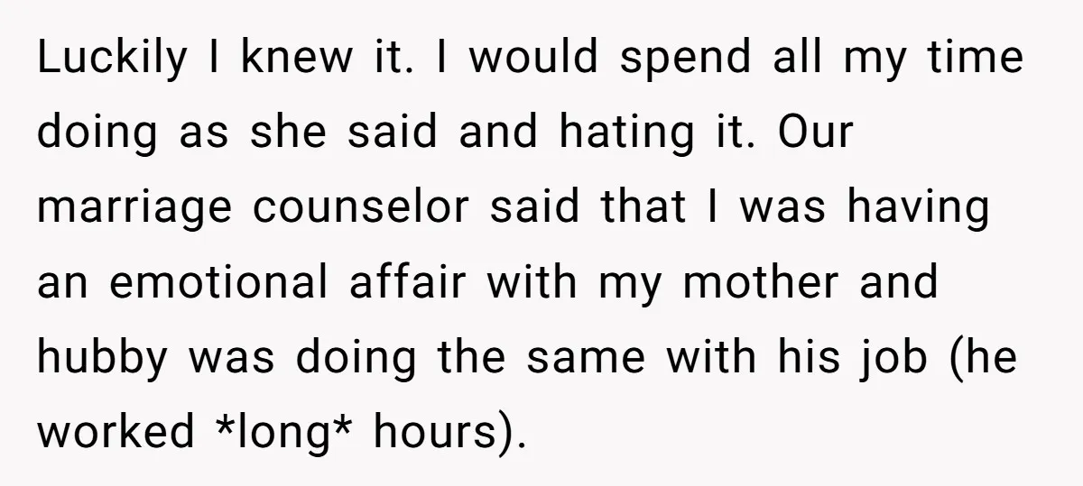 Luckily I knew it. I would spend all my time doing as she said and hating it. Our marriage counselor said that I was having an emotional affair with my...