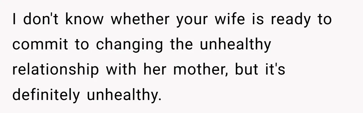 I don't know whether your wife is ready to commit to changing the unhealthy relationship with her mother, but it's definitely unhealthy.