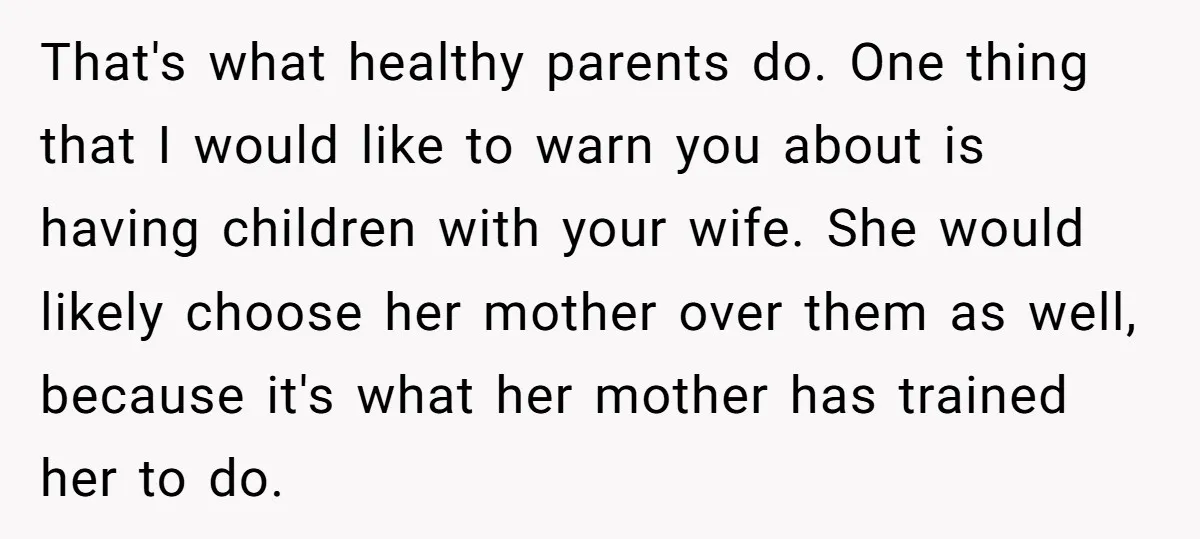That's what healthy parents do. One thing that I would like to warn you about is having children with your wife. She would likely choose her mother over them as...