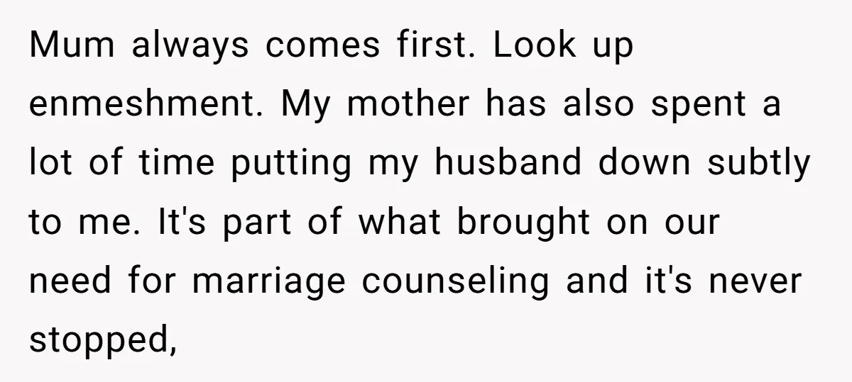 Mum always comes first. Look up enmeshment. My mother has also spent a lot of time putting my husband down subtly to me. It's part of what brought on our...