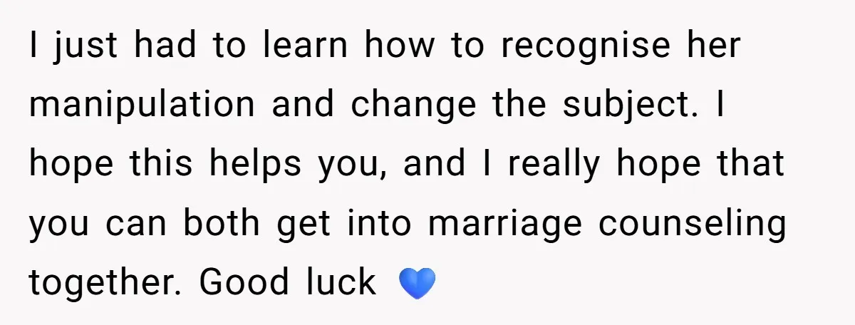 I just had to learn how to recognise her manipulation and change the subject. I hope this helps you, and I really hope that you can both get into marriage...