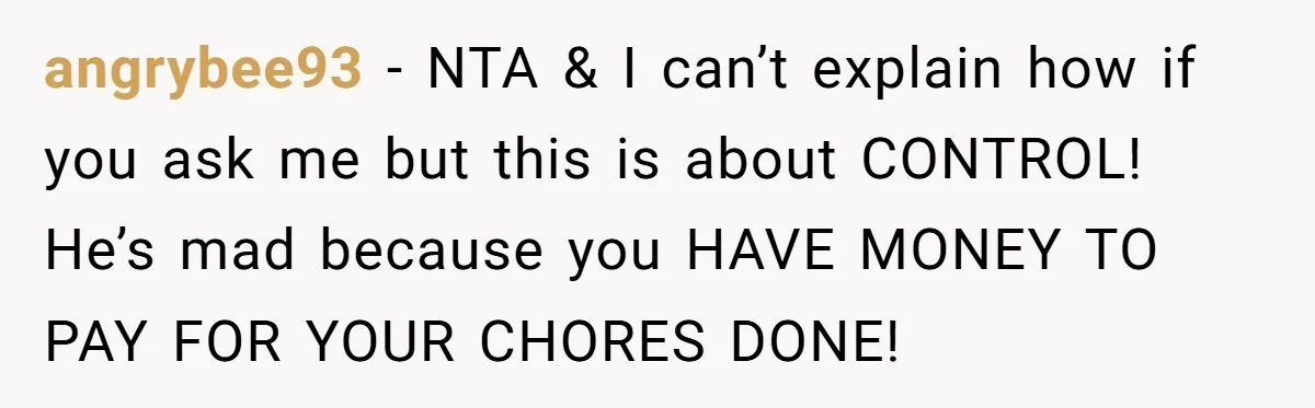angrybee93 − NTA & I can’t explain how if you ask me but this is about CONTROL! He’s mad because you HAVE MONEY TO PAY FOR YOUR CHORES DONE!
