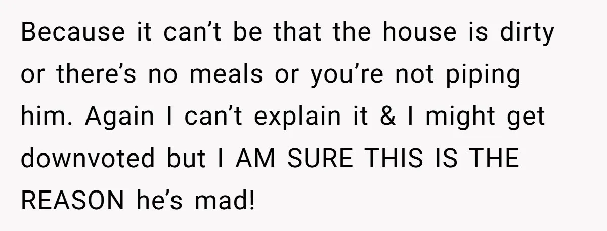 Because it can’t be that the house is dirty or there’s no meals or you’re not piping him. Again I can’t explain it & I might get downvoted but I...