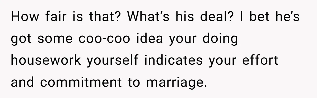 How fair is that? What’s his deal? I bet he’s got some coo-coo idea your doing housework yourself indicates your effort and commitment to marriage.