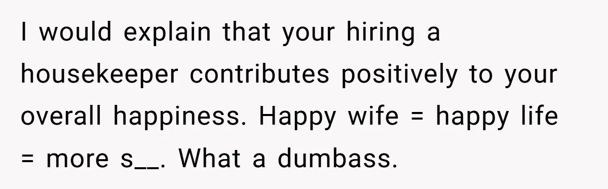 I would explain that your hiring a housekeeper contributes positively to your overall happiness. Happy wife = happy life = more s__. What a dumbass.