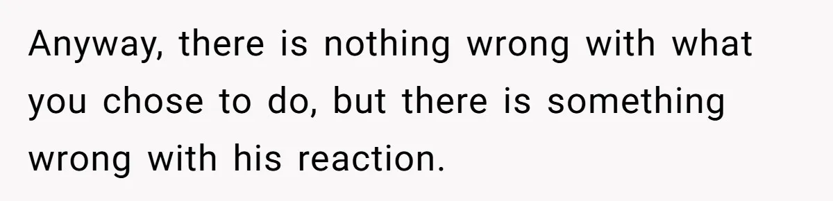 Anyway, there is nothing wrong with what you chose to do, but there is something wrong with his reaction.