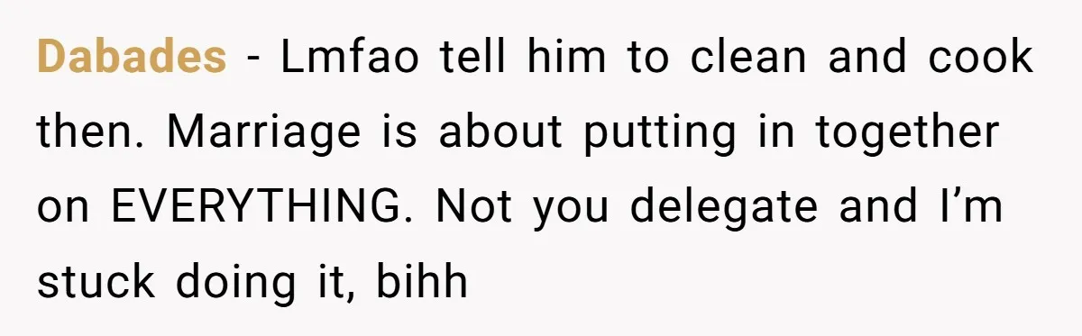 Dabades − Lmfao tell him to clean and cook then. Marriage is about putting in together on EVERYTHING. Not you delegate and I’m stuck doing it, bihh