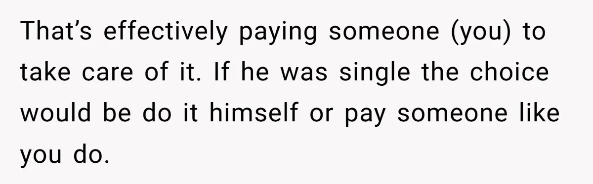 That’s effectively paying someone (you) to take care of it. If he was single the choice would be do it himself or pay someone like you do.