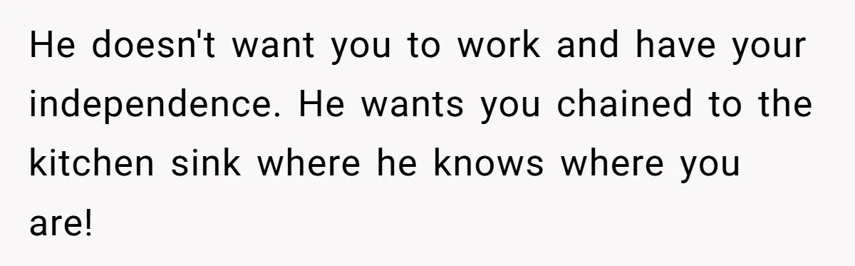 He doesn't want you to work and have your independence. He wants you chained to the kitchen sink where he knows where you are!