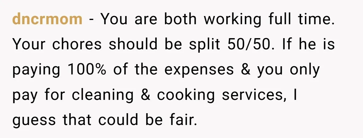 dncrmom − You are both working full time. Your chores should be split 50/50. If he is paying 100% of the expenses & you only pay for cleaning & cooking...