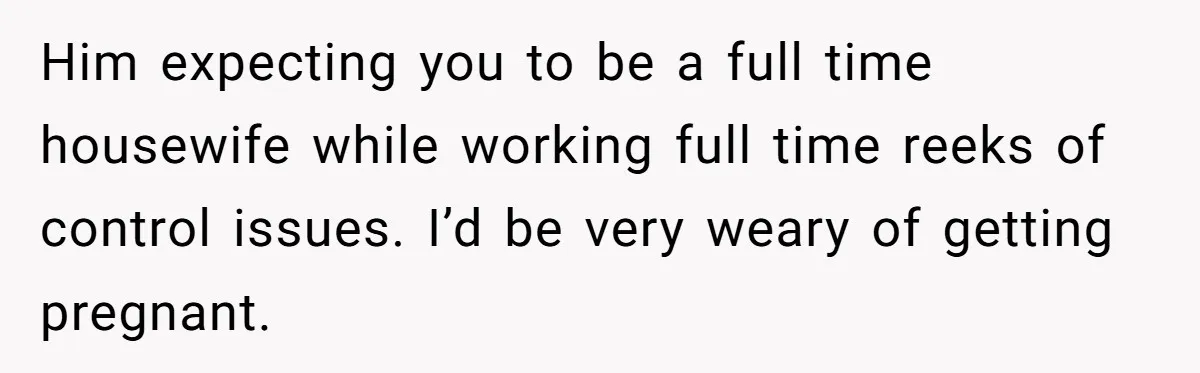 Him expecting you to be a full time housewife while working full time reeks of control issues. I’d be very weary of getting pregnant.