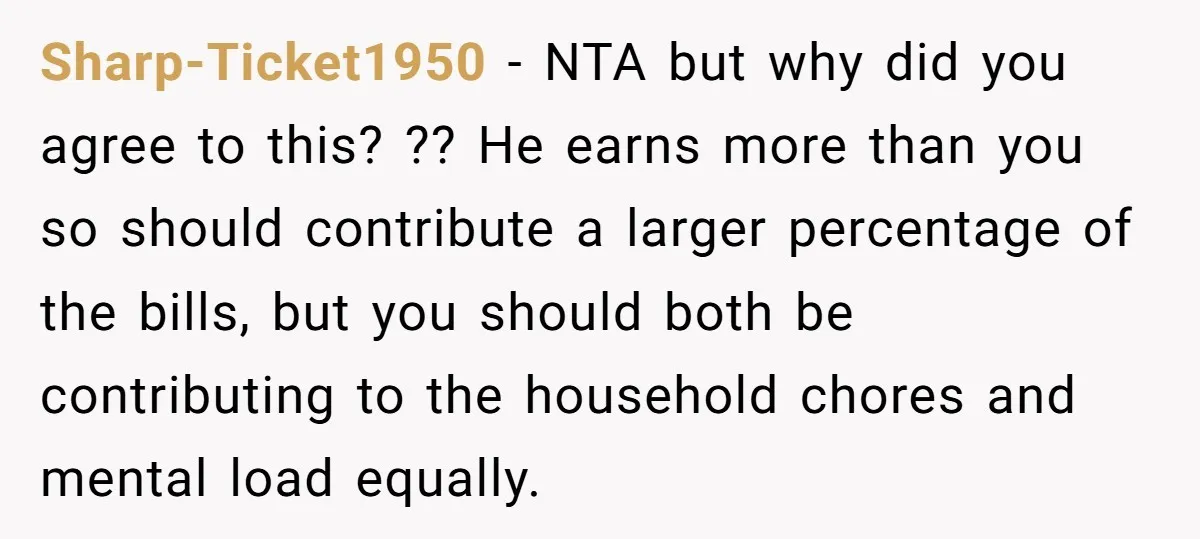 Sharp-Ticket1950 − NTA but why did you agree to this? ?? He earns more than you so should contribute a larger percentage of the bills, but you should both be...