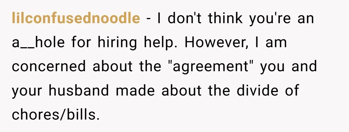 lilconfusednoodle − I don't think you're an a__hole for hiring help. However, I am concerned about the "agreement" you and your husband made about the divide of chores/bills.
