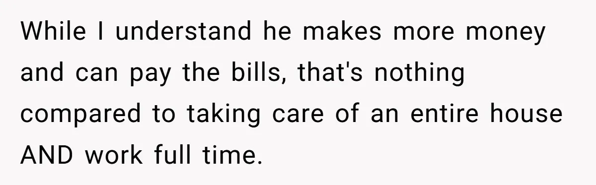 While I understand he makes more money and can pay the bills, that's nothing compared to taking care of an entire house AND work full time.