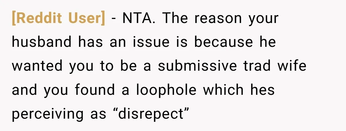 [Reddit User] − NTA. The reason your husband has an issue is because he wanted you to be a submissive trad wife and you found a loophole which hes perceiving...