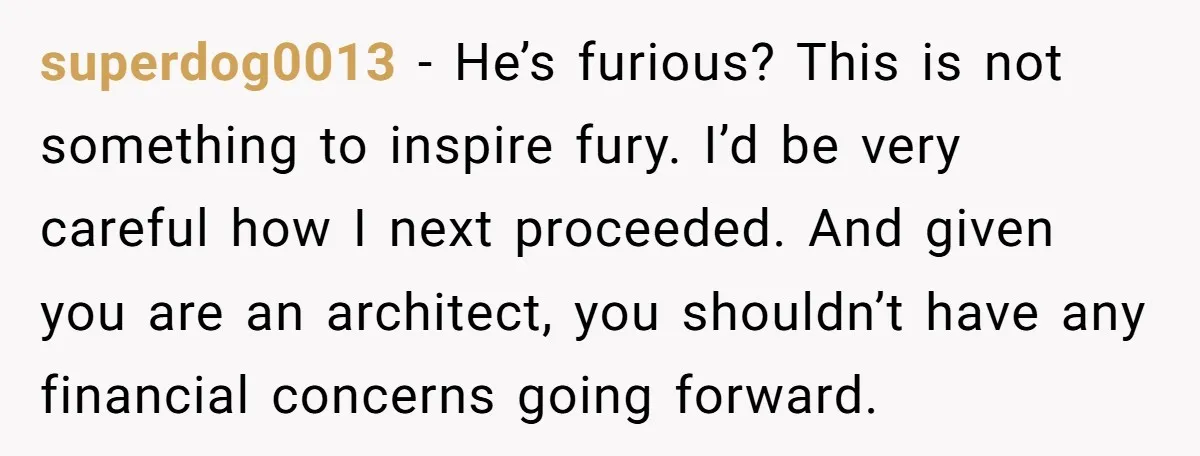 superdog0013 − He’s furious? This is not something to inspire fury. I’d be very careful how I next proceeded. And given you are an architect, you shouldn’t have any financial...