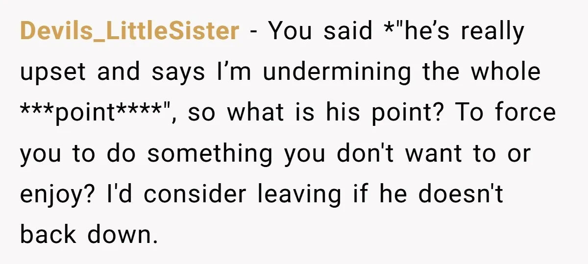 Devils_LittleSister − You said *"he’s really upset and says I’m undermining the whole ***point****", so what is his point? To force you to do something you don't want to or...
