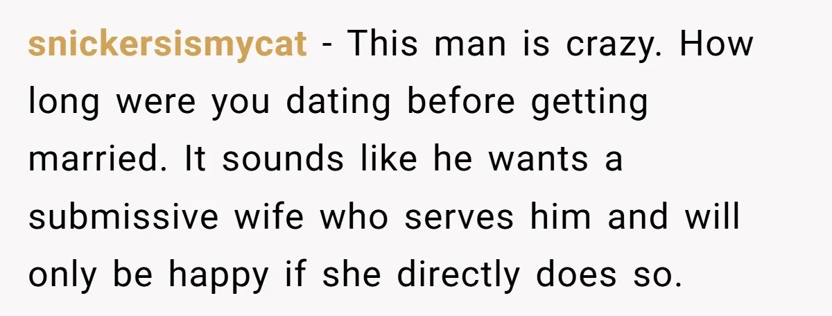 snickersismycat − This man is crazy. How long were you dating before getting married. It sounds like he wants a submissive wife who serves him and will only be happy...