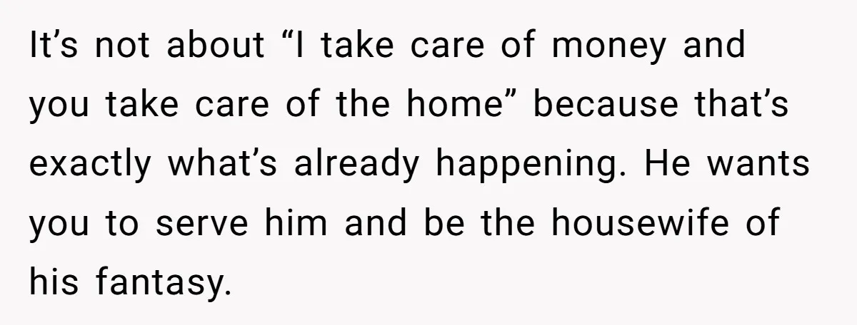 It’s not about “I take care of money and you take care of the home” because that’s exactly what’s already happening. He wants you to serve him and be the...