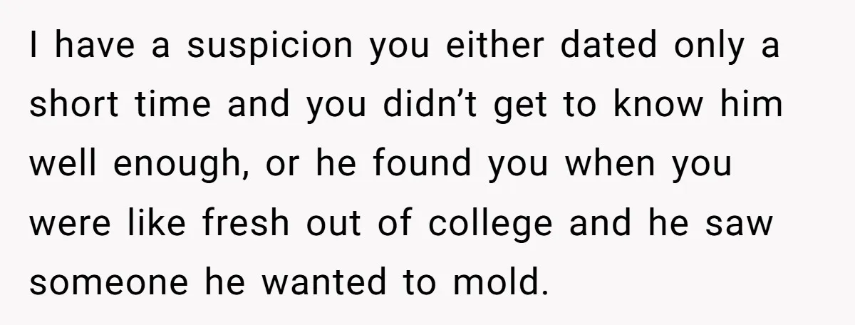 I have a suspicion you either dated only a short time and you didn’t get to know him well enough, or he found you when you were like fresh out...