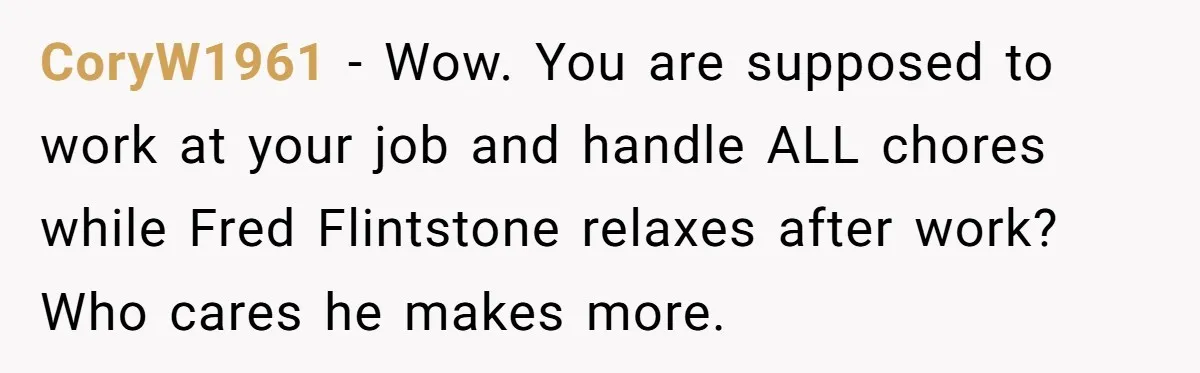 CoryW1961 − Wow. You are supposed to work at your job and handle ALL chores while Fred Flintstone relaxes after work? Who cares he makes more.