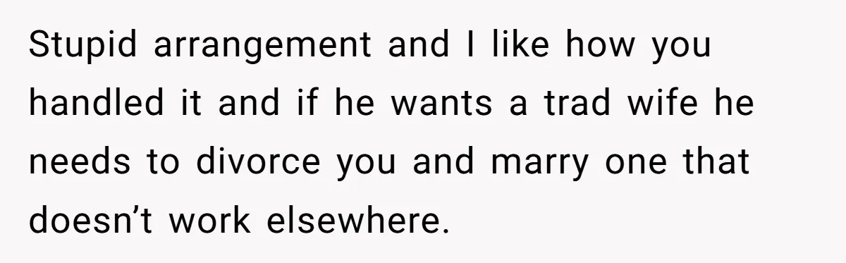 Stupid arrangement and I like how you handled it and if he wants a trad wife he needs to divorce you and marry one that doesn’t work elsewhere.