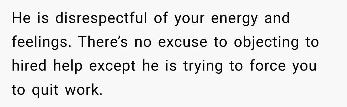 He is disrespectful of your energy and feelings. There’s no excuse to objecting to hired help except he is trying to force you to quit work.