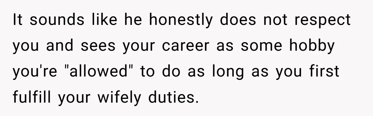 It sounds like he honestly does not respect you and sees your career as some hobby you're "allowed" to do as long as you first fulfill your wifely duties.