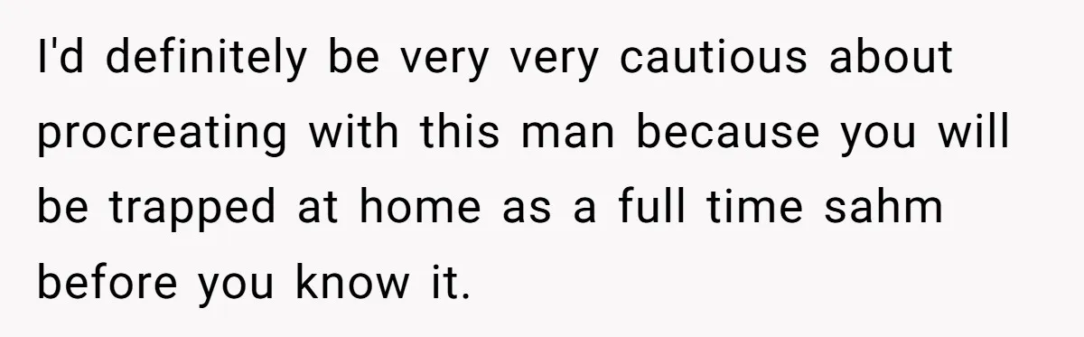 I'd definitely be very very cautious about procreating with this man because you will be trapped at home as a full time sahm before you know it.