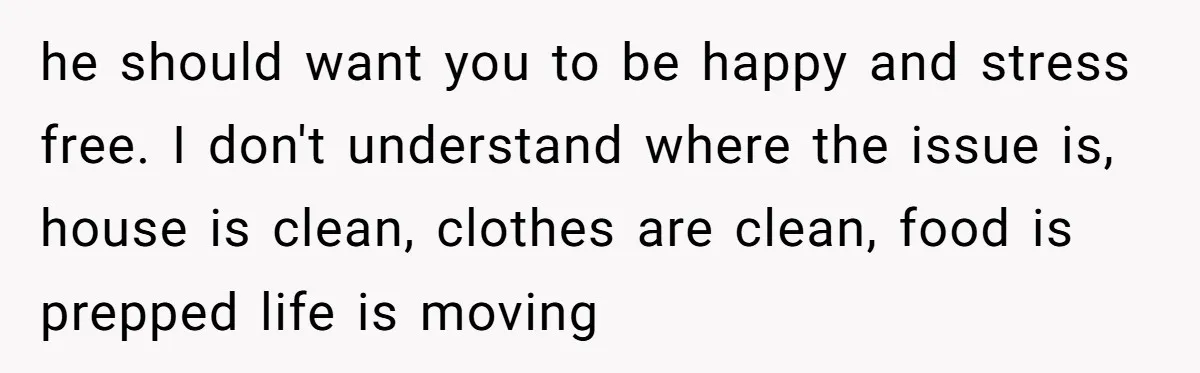he should want you to be happy and stress free. I don't understand where the issue is, house is clean, clothes are clean, food is prepped life is moving