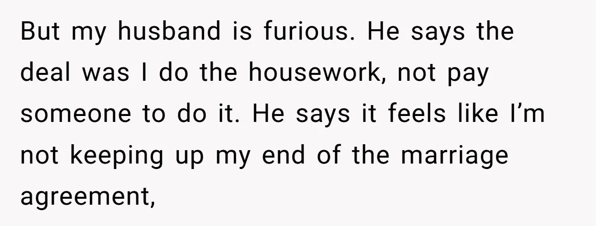 But my husband is furious. He says the deal was I do the housework, not pay someone to do it. He says it feels like I’m not keeping up my...