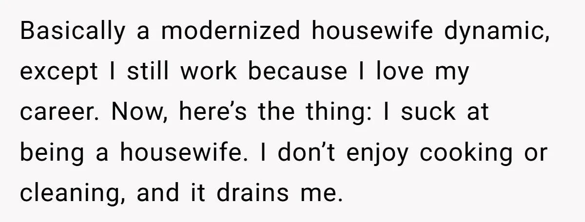 Basically a modernized housewife dynamic, except I still work because I love my career. Now, here’s the thing: I suck at being a housewife. I don’t enjoy cooking or cleaning,...