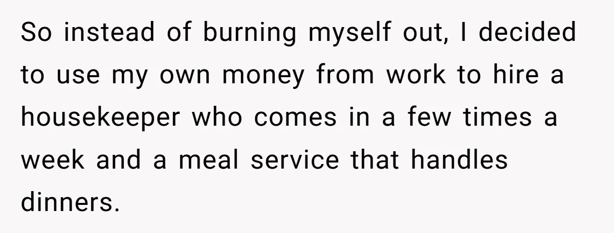 So instead of burning myself out, I decided to use my own money from work to hire a housekeeper who comes in a few times a week and a meal...