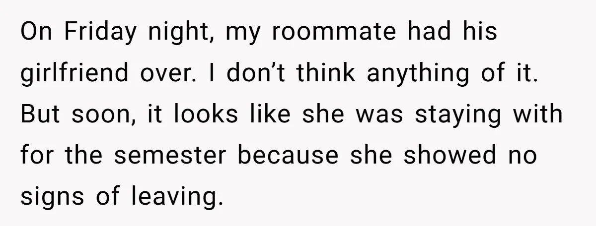 On Friday night, my roommate had his girlfriend over. I don’t think anything of it. But soon, it looks like she was staying with for the semester because she showed...