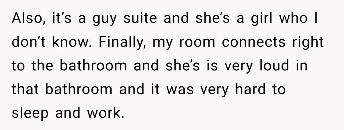 Also, it’s a guy suite and she’s a girl who I don’t know. Finally, my room connects right to the bathroom and she’s is very loud in that bathroom and...