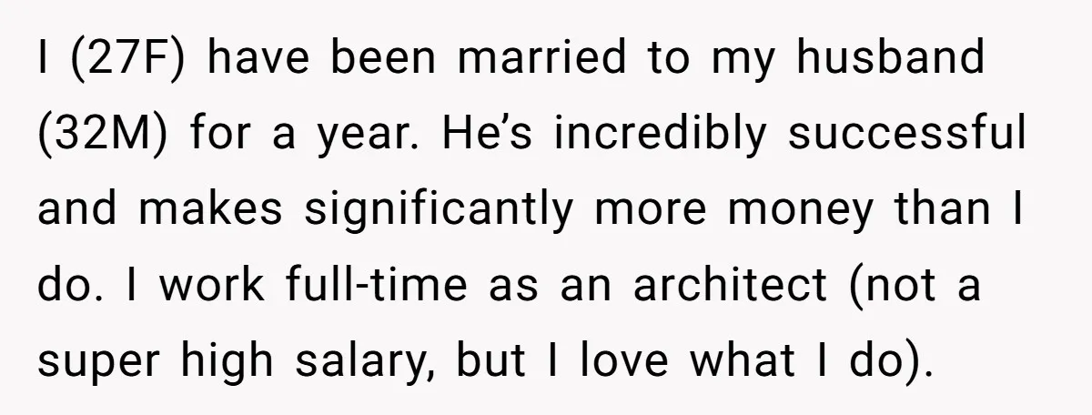 I (27F) have been married to my husband (32M) for a year. He’s incredibly successful and makes significantly more money than I do. I work full-time as an architect (not...