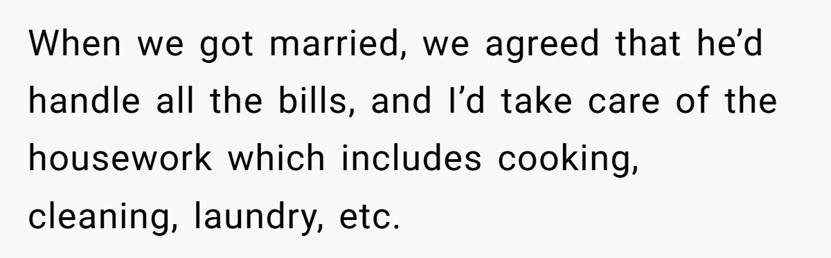 When we got married, we agreed that he’d handle all the bills, and I’d take care of the housework which includes cooking, cleaning, laundry, etc.