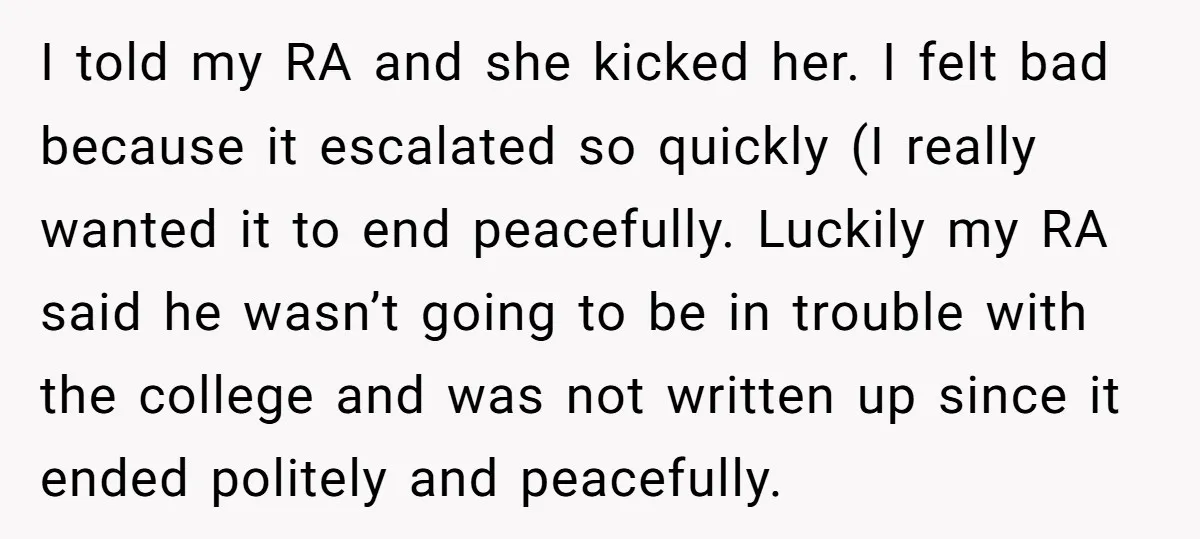 I told my RA and she kicked her. I felt bad because it escalated so quickly (I really wanted it to end peacefully. Luckily my RA said he wasn’t going...