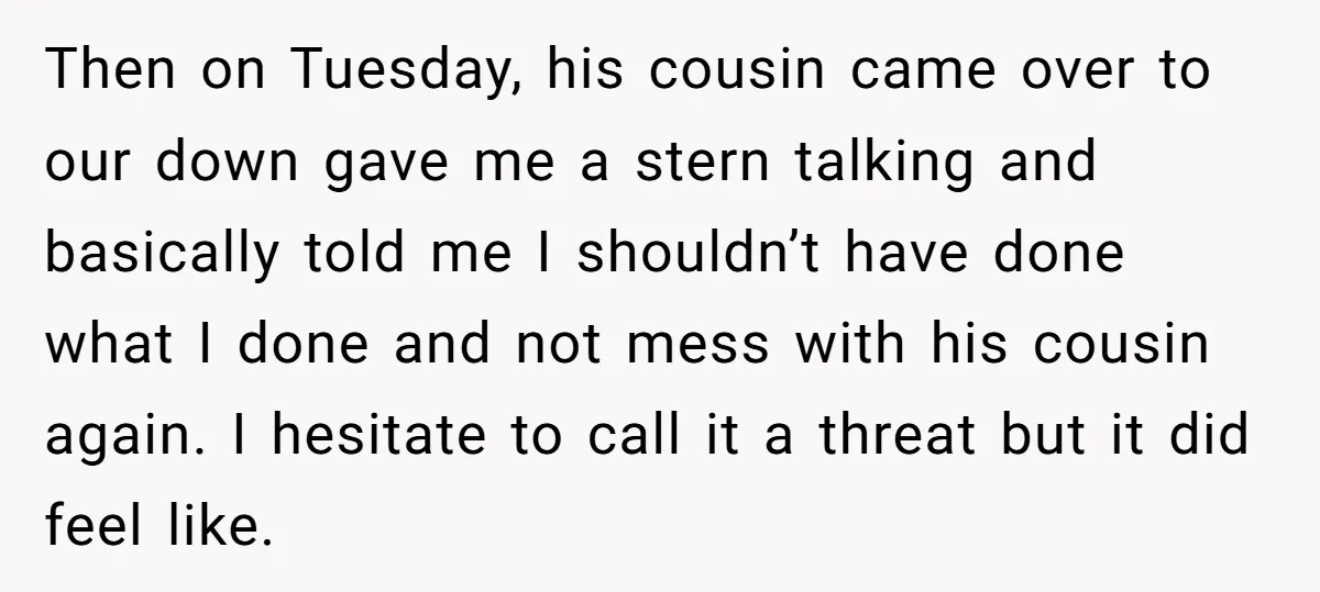 Then on Tuesday, his cousin came over to our down gave me a stern talking and basically told me I shouldn’t have done what I done and not mess with...