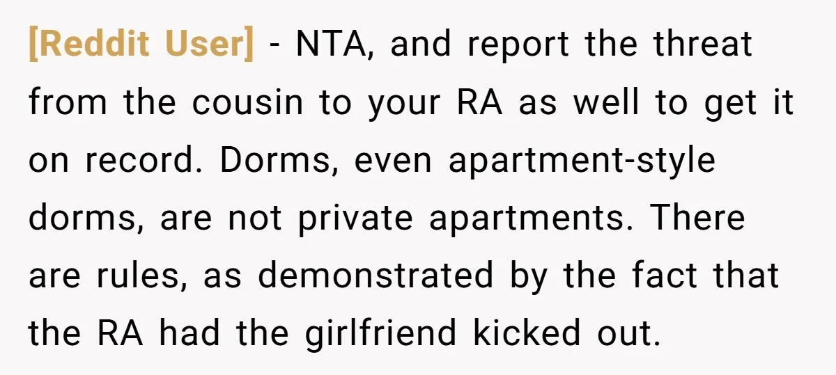 [Reddit User] − NTA, and report the threat from the cousin to your RA as well to get it on record. Dorms, even apartment-style dorms, are not private apartments. There...