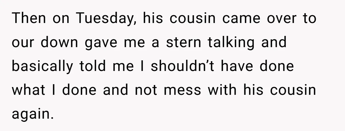 Then on Tuesday, his cousin came over to our down gave me a stern talking and basically told me I shouldn’t have done what I done and not mess with...