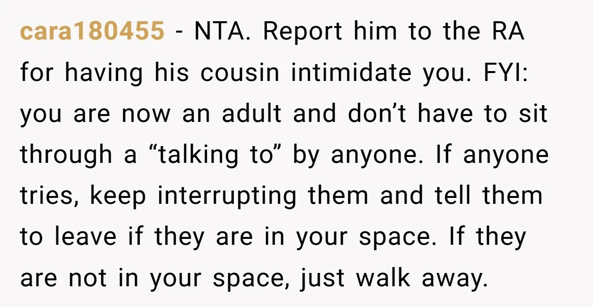 cara180455 − NTA. Report him to the RA for having his cousin intimidate you. FYI: you are now an adult and don’t have to sit through a “talking to” by...