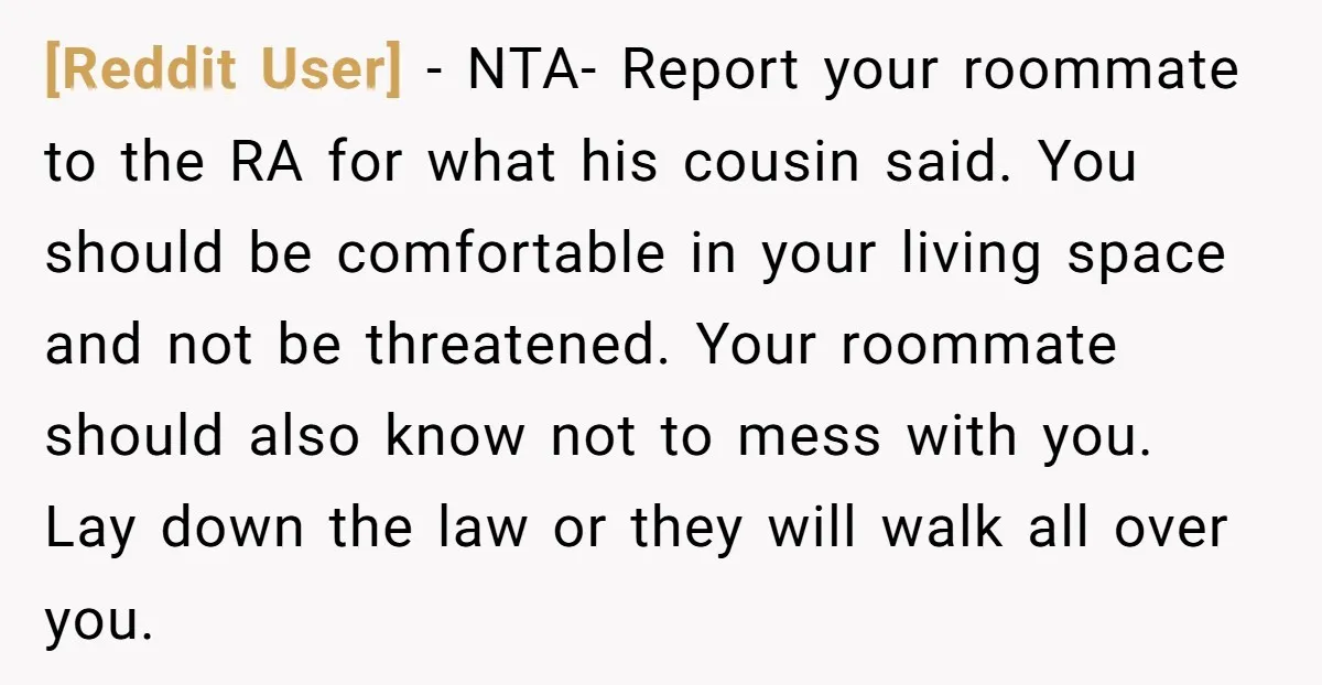 [Reddit User] − NTA- Report your roommate to the RA for what his cousin said. You should be comfortable in your living space and not be threatened. Your roommate should...