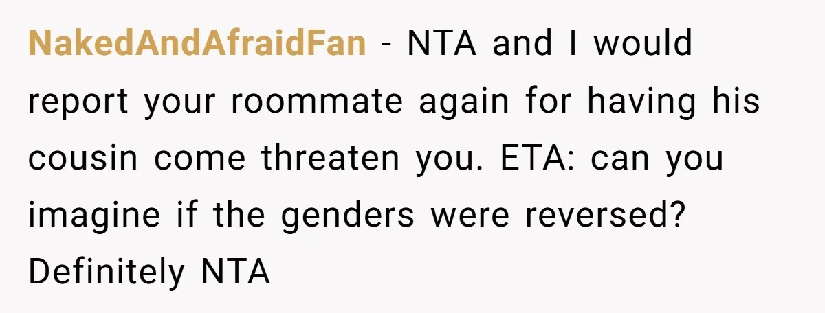 NakedAndAfraidFan − NTA and I would report your roommate again for having his cousin come threaten you. ETA: can you imagine if the genders were reversed? Definitely NTA