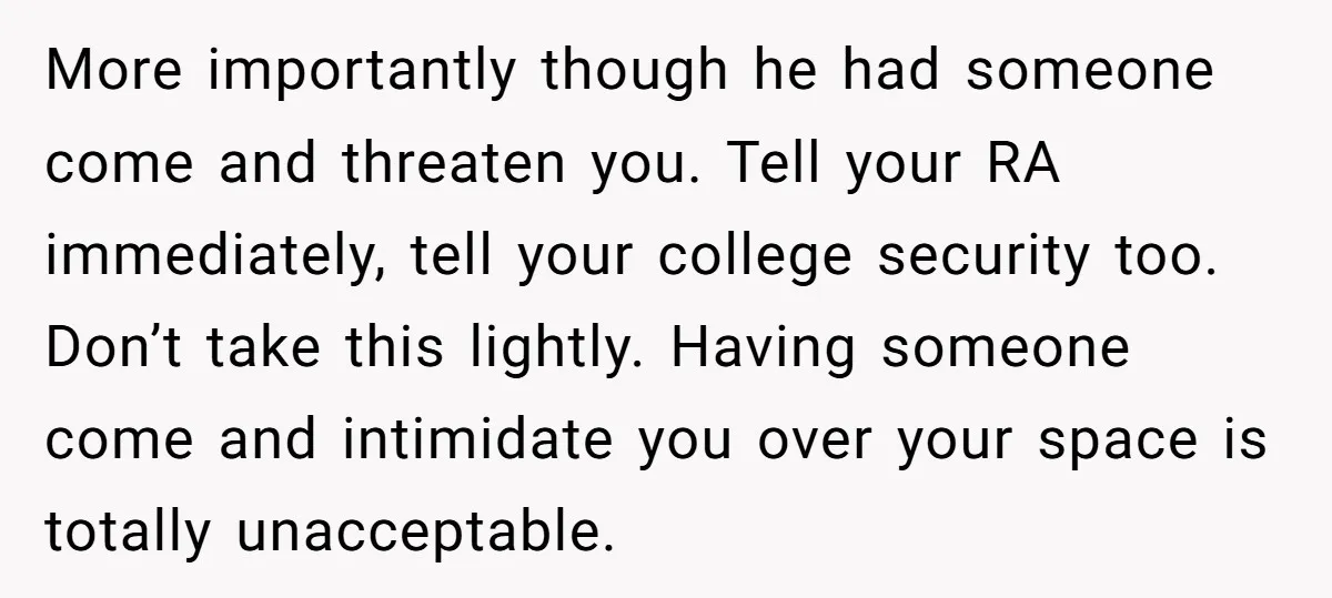 More importantly though he had someone come and threaten you. Tell your RA immediately, tell your college security too. Don’t take this lightly. Having someone come and intimidate you over...