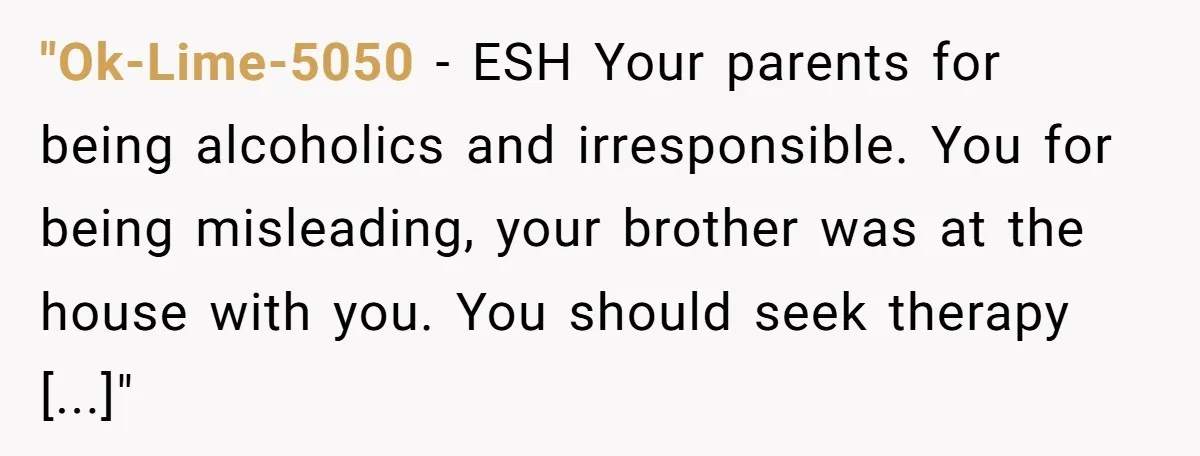 "Ok-Lime-5050 − ESH Your parents for being alcoholics and irresponsible. You for being misleading, your brother was at the house with you. You should seek therapy [...]"
