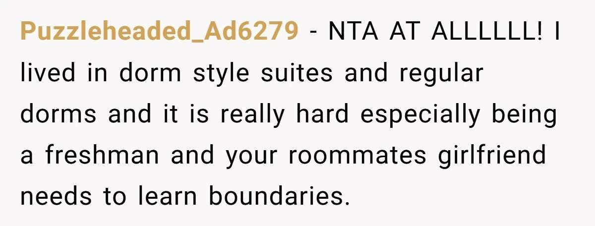Puzzleheaded_Ad6279 − NTA AT ALLLLLL! I lived in dorm style suites and regular dorms and it is really hard especially being a freshman and your roommates girlfriend needs to learn...