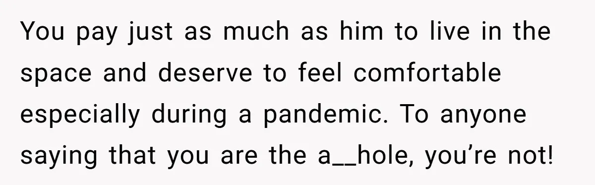 You pay just as much as him to live in the space and deserve to feel comfortable especially during a pandemic. To anyone saying that you are the a__hole, you’re...