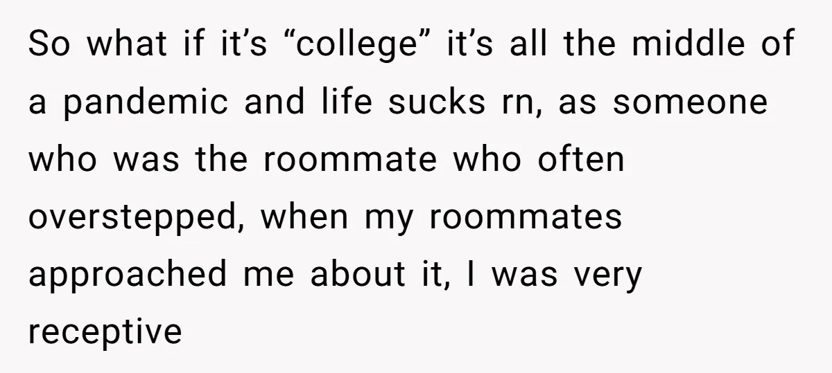So what if it’s “college” it’s all the middle of a pandemic and life sucks rn, as someone who was the roommate who often overstepped, when my roommates approached me...